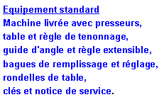 Zone de Texte: Equipement standardMachine livr�e avec presseurs,         table et r�gle de tenonnage,	 guide d'angle et r�gle extensible,        bagues de remplissage et r�glage,  rondelles de table,                                      cl�s et notice de service.