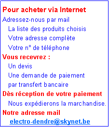 Zone de Texte: Pour acheter via InternetAdressez-nous par mail    La liste des produits choisis   Votre adresse compl�te    Votre n� de t�l�phoneVous recevrez :   Un devis    Une demande de paiement    par transfert bancaireD�s r�ception de votre paiement    Nous exp�dierons la marchandise.Notre adresse mail       electro-dendre@skynet.be