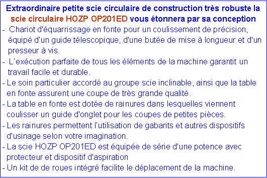 Zone de Texte: Extraordinaire petite scie circulaire de construction tr�s robuste la scie circulaire HOZP OP201ED vous �tonnera par sa conception  -  Chariot d'�quarrissage en fonte&nbsp;pour un coulissement de pr�cision,   	�quip� d�un guide t�lescopique, d'une but�e de mise � longueur et d'un  	presseur � vis.&nbsp;-  L�ex�cution parfaite de tous les �l�ments de la machine garantit un  	travail facile et durable. - Le soin particulier accord� au groupe scie inclinable, ainsi que la table       en fonte assurent une coupe de tr�s grande qualit�. - La table en fonte est dot�e de rainures dans lesquelles viennent  coulisser un guide d'onglet pour les coupes de petites pi�ces. - Les rainures permettent l�utilisation de gabarits et autres dispositifs  d'usinage selon votre imagination. - La scie HOZP OP201ED est �quip�e de s�rie d'une potence avec    protecteur et dispositif d'aspiration - Un kit de de roues int�gr� facilite le d�placement de la machine.
