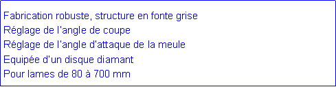 Zone de Texte: Fabrication robuste, structure en fonte griseR�glage de l�angle de coupeR�glage de l�angle d�attaque de la meuleEquip�e d�un disque diamantPour lames de 80 � 700 mm