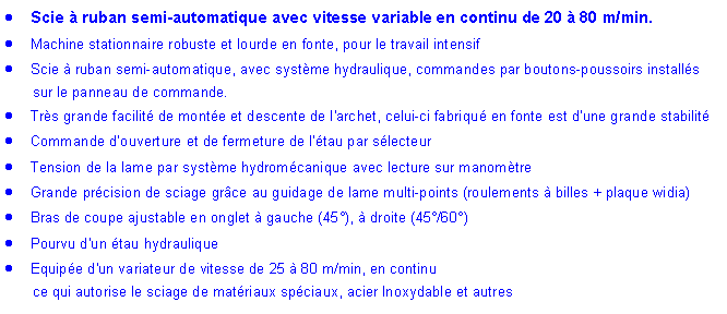 Zone de Texte: Scie � ruban semi-automatique avec vitesse variable en continu de 20 � 80 m/min.Machine stationnaire robuste et lourde en fonte, pour le travail intensifScie � ruban semi-automatique, avec syst�me hydraulique, commandes par boutons-poussoirs install�s 	sur le panneau de commande.Tr�s grande facilit� de mont�e et descente de l'archet, celui-ci fabriqu� en fonte est d�une grande stabilit�Commande d�ouverture et de fermeture de l'�tau par s�lecteurTension de la lame par syst�me hydrom�canique avec lecture sur manom�treGrande pr�cision de sciage gr�ce au guidage de lame multi-points (roulements � billes + plaque widia)Bras de coupe ajustable en onglet � gauche (45�), � droite (45�/60�)Pourvu d'un �tau hydrauliqueEquip�e d'un variateur de vitesse de 25 � 80 m/min, en continu 	ce qui autorise le sciage de mat�riaux sp�ciaux, acier Inoxydable et autres