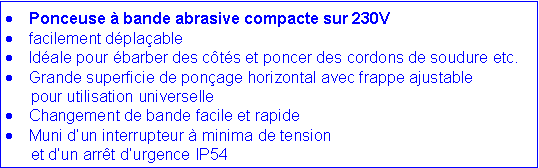 Zone de Texte: Ponceuse � bande abrasive compacte sur 230Vfacilement d�pla�ableId�ale pour �barber des c�t�s et poncer des cordons de soudure etc.Grande superficie de pon�age horizontal avec frappe ajustable 	pour utilisation universelleChangement de bande facile et rapideMuni d�un interrupteur � minima de tension 	et d�un arr�t d�urgence IP54