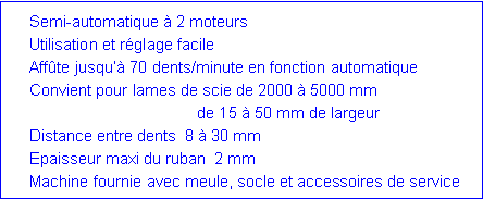 Zone de Texte:  	Semi-automatique � 2 moteurs	Utilisation et r�glage facile	Aff�te jusqu�� 70 dents/minute en fonction automatique	Convient pour lames de scie de 2000 � 5000 mm	                                      de 15 � 50 mm de largeur	Distance entre dents  8 � 30 mm	Epaisseur maxi du ruban  2 mm	Machine fournie avec meule, socle et accessoires de service