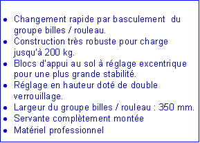 Zone de Texte: Changement rapide par basculement du groupe billes / rouleau.
Construction très robuste pour charge jusqu’à 200 kg.
Blocs d’appui au sol à réglage excentrique pour une plus grande stabilité.
Réglage en hauteur doté de double verrouillage.
Largeur du groupe billes / rouleau : 350 mm.
Servante complètement montée
Matériel professionnel