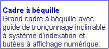 Zone de Texte: Cadre à béquille
Grand cadre à béquille avec guide de tronçonnage inclinable à système d’indexation et butées à affichage numérique.