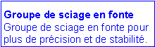 Zone de Texte: Groupe de sciage en fonte
Groupe de sciage en fonte pour plus de précision et de stabilité.