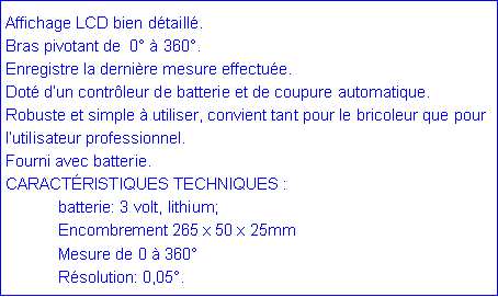 Zone de Texte: Affichage LCD bien détaillé.
Bras pivotant de 0° à 360°.
Enregistre la dernière mesure effectuée.
Doté d’un contrôleur de batterie et de coupure automatique.
Robuste et simple à utiliser, convient tant pour le bricoleur que pour l’utilisateur professionnel.
Fourni avec batterie.
CARACTÉRISTIQUES TECHNIQUES :
batterie: 3 volt, lithium;
Encombrement 265 x 50 x 25mm
Mesure de 0 à 360°
Résolution: 0,05°.