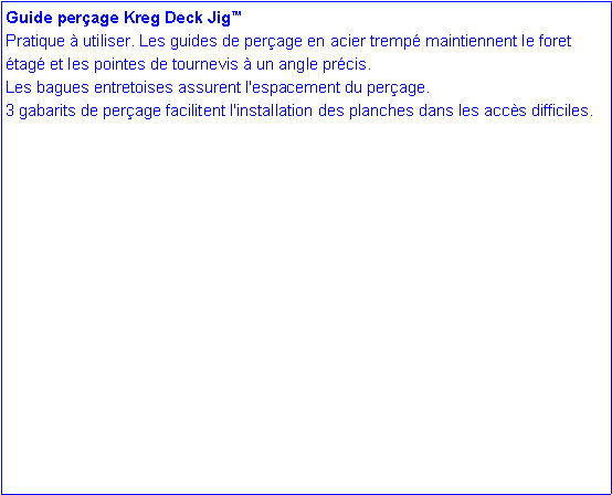 Zone de Texte: Guide per�age Kreg Deck Jig�Pratique � utiliser. Les guides de per�age en acier tremp� maintiennent le foret �tag� et les pointes de tournevis � un angle pr�cis. Les bagues entretoises assurent l'espacement du per�age.       3 gabarits de per�age facilitent l'installation des planches dans les acc�s difficiles. 