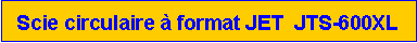Zone de Texte: Scie circulaire � format JET  JTS-600XL