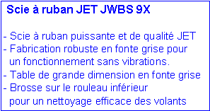 Zone de Texte:  Scie � ruban JET JWBS 9X- Scie � ruban puissante et de qualit� JET - Fabrication robuste en fonte grise pour   un fonctionnement sans vibrations.- Table de grande dimension en fonte grise- Brosse sur le rouleau inf�rieur   pour un nettoyage efficace des volants  