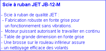 Zone de Texte:  Scie � ruban JET JB-12-M- Scie � ruban de qualit� JET : - Fabrication robuste en fonte grise pour    un fonctionnement sans vibrations.-  Moteur puissant autorisant le travailler en continu- Table de grande dimension en fonte grise- Une brosse sur le rouleau inf�rieur assure - un nettoyage efficace des volants  
