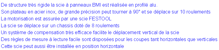Zone de Texte: De structure tr�s rigide la scie � panneaux BMI est r�alis�e en profil� alu.Son plateau en acier inox, de grande pr�cision peut tourner � 90� et se d�place sur 10 roulementsLa motorisation est assur�e par une scie FESTOOLLa scie se d�place sur un chassis dot� de 8 roulementsUn syst�me de compensation tr�s efficace facilite le d�placement vertical de la scie Des r�gles de mesure � lecture facile sont dispos�es pour les coupes tant horizontales que verticalesCette scie peut aussi �tre install�e en position horizontale