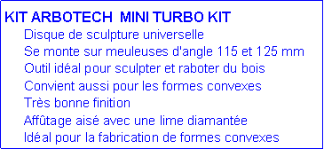 Zone de Texte: KIT ARBOTECH &nbsp;MINI TURBO KIT	Disque de sculpture universelle&nbsp;	Se monte sur meuleuses d'angle&nbsp;115 et&nbsp;125 mm	Outil&nbsp;id�al&nbsp;pour sculpter&nbsp;et raboter du bois	Convient aussi pour les formes convexes	Tr�s bonne finition	Aff�tage ais� avec une lime diamant�e	Id�al&nbsp;pour la fabrication de&nbsp;formes convexes